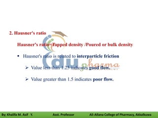 2. Hausner's ratio
Hausner's ratio=Tapped density /Poured or bulk density
 Hausner's ratio is related to interparticle friction
 Value less than 1.25 indicates good flow.
 Value greater than 1.5 indicates poor flow.
By; Khalifa M. Asif Y. Asst. Professor Ali-Allana College of Pharmacy, Akkalkuwa
 