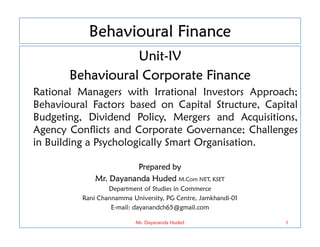 Behavioural Finance
Unit-IV
Behavioural Corporate Finance
Rational Managers with Irrational Investors Approach;
Behavioural Factors based on Capital Structure, Capital
Budgeting, Dividend Policy, Mergers and Acquisitions,
Agency Conflicts and Corporate Governance; Challenges
Agency Conflicts and Corporate Governance; Challenges
in Building a Psychologically Smart Organisation.
Prepared by
Mr. Dayananda Huded M.Com NET, KSET
Department of Studies in Commerce
Rani Channamma University, PG Centre, Jamkhandi-01
E-mail: dayanandch65@gmail.com
1
Mr. Dayananda Huded
 