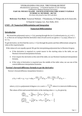 Page | 1
VIVEKANANDA COLLEGE, TIRUVEDAKAM WEST
(Residential & Autonomous – A Gurukula Institute of Life-Training)
(Affiliated to Madurai Kamaraj University)
PART III: PHYSICS MAJOR – FOURTH SEMESTER-CORE SUBJECT PAPER-II
NUMERICAL METHODS – 06CT42
(For those who joined in June 2018 and after)
Reference Text Book: Numerical Methods – P.Kandasamy, K.Thilagavathy & K.Gunavathi,
S.Chand & Company Ltd., New Delhi, 2014.
UNIT – IV Numerical Differentiation and Integration
Numerical Differentiation
Introduction
We found the polynomial curve y = f (x), passing through the (n+1) ordered pairs (xi, yi), i=0, 1,
2…n. Now we are trying to find the derivative value of such curves at a given x = xk (say), whose x0 <
xk < xn.
To get derivative, we first find the curve y = f (x) through the points and then differentiate and get its
value at the required point.
If the values of x are equally spaced. We get the interpolating polynomial due to Newton-Gregory.
• If the derivative is required at a point nearer to the starting value in the table, we use
Newton’s forward interpolation formula.
• If we require the derivative at the end of the table, we use Newton’s backward interpolation
formula.
• If the value of derivative is required near the middle of the table value, we use one of the
central difference interpolation formulae.
Newton’s forward difference formula to get the derivative
Newton’s forward difference interpolation formula is
𝑦 (𝑥0 + 𝑢ℎ) = 𝑦𝑢 = 𝑦0 + 𝑢∆𝑦0 +
𝑢(𝑢 − 1)
2!
∆2
𝑦0 +
𝑢(𝑢 − 1)(𝑢 − 2)
3!
∆3
𝑦0 + ⋯
where 𝑦 (𝑥) is a polynomial of degree 𝑛 𝑖𝑛 𝑥 𝑎𝑛𝑑 𝑢 =
𝑥 − 𝑥0
ℎ
where ℎ 𝑖s interval of differencing
The values of first and second derivative at the starting value 𝑥 = 𝑥0 for given by
(
𝑑𝑦
𝑑𝑥
)
𝑥=𝑥0
=
1
ℎ
[∆ 𝑦0 −
1
2
∆2
𝑦0 +
1
3
∆3
𝑦0 − ⋯ ]
(
𝑑2
𝑦
𝑑𝑥2
)
𝑥=𝑥0
=
1
ℎ2
[∆2
𝑦0 − ∆3
𝑦0 +
11
12
∆4
𝑦0 − ⋯ ]
 