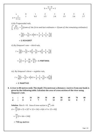 Page | 10
ℎ =
6 − 0
6
= 1
x 0 1 2 3 4 5 6
𝑦 =
1
1 + 𝑥
1 0.5 1/3 1/4 1/5 1/6 1/7
𝑖) 𝐵𝑦 𝑇𝑟𝑎𝑝𝑒𝑧𝑜𝑖𝑑𝑎𝑙 𝑟𝑢𝑙𝑒,
∫
𝑑𝑥
1 + 𝑥
6
0
=
ℎ
2
[(𝑠𝑢𝑚 𝑜𝑓 𝑡ℎ𝑒 𝑓𝑖𝑟𝑠𝑡 𝑎𝑛𝑑 𝑙𝑎𝑠𝑡 𝑜𝑟𝑑𝑖𝑛𝑎𝑡𝑒𝑠 + 2(𝑠𝑢𝑚 𝑜𝑓 𝑡ℎ𝑒 𝑟𝑒𝑚𝑎𝑖𝑛𝑖𝑛𝑔 𝑜𝑟𝑑𝑖𝑛𝑎𝑡𝑒𝑠)
=
1
2
[(1 +
1
7
) + 2 (0.5 +
1
3
+
1
4
+
1
5
+
1
6
)]
= 𝟐. 𝟎𝟐𝟏𝟒𝟐𝟖𝟓𝟕
𝑖𝑖) 𝐵𝑦 𝑆𝑖𝑚𝑝𝑠𝑜𝑛′
𝑠 𝑜𝑛𝑒 − 𝑡ℎ𝑖𝑟𝑑 𝑟𝑢𝑙𝑒,
𝐼 =
1
3
[(1 +
1
7
) + 2 (
1
3
+
1
5
) + 4 (
1
2
+
1
4
+
1
6
)]
=
1
3
(1 +
1
7
+
16
15
+
22
6
) = 𝟏. 𝟗𝟓𝟖𝟕𝟑𝟎𝟏𝟔
𝑖𝑖𝑖) 𝐵𝑦 𝑆𝑖𝑚𝑝𝑠𝑜𝑛′
𝑠 𝑡ℎ𝑟𝑒𝑒 − 𝑒𝑖𝑔ℎ𝑡ℎ𝑠 𝑟𝑢𝑙𝑒,
𝐼 =
3
8
[(1 +
1
7
) + 3 (0.5 +
1
3
+
1
5
+
1
6
) + 2 (
1
4
)]
= 𝟏. 𝟗𝟔𝟔𝟎𝟕𝟏𝟒𝟑
8. 𝐀 𝐫𝐢𝐯𝐞𝐫 𝐢𝐬 𝟖𝟎 𝐦𝐞𝐭𝐫𝐞𝐬 𝐰𝐢𝐝𝐞. 𝐓𝐡𝐞 𝐝𝐞𝐩𝐭𝐡 ′d'𝐢𝐧 𝐦𝐞𝐭𝐫𝐞𝐬𝐚𝐭 𝐚 𝐝𝐢𝐬𝐭𝐚𝐧𝐜𝐞 𝒙 𝒎𝒆𝒕𝒓𝒆𝒔 𝐟𝐫𝐨𝐦 𝐨𝐧𝐞 𝐛𝐚𝐧𝐤 𝐢𝐬
𝐠𝐢𝐯𝐞𝐧 𝐛𝐲 𝐭𝐡𝐞 𝐟𝐨𝐥𝐥𝐨𝐰𝐢𝐧𝐠 𝐭𝐚𝐛𝐥𝐞. 𝐂𝐚𝐥𝐜𝐮𝐥𝐚𝐭𝐞 𝐭𝐡𝐞 𝐚𝐫𝐞𝐚 𝐨𝐟 𝐜𝐫𝐨𝐬𝐬 𝐬𝐞𝐜𝐭𝐢𝐨𝐧 𝐨𝐟 𝐭𝐡𝐞 𝐫𝐢𝐯𝐞𝐫 𝐮𝐬𝐢𝐧𝐠
𝐒𝐢𝐦𝐩𝐬𝐨𝐧′
𝐬 𝐫𝐮𝐥𝐞.
x : 0 10 20 30 40 50 60 70 80
d : 0 4 7 9 12 15 14 8 3
Solution. Here h =10. Area of cross section is ∫ 𝑦 𝑑𝑥
80
0
𝐴 =
10
3
[(0 + 3) + 2(7 + 12 + 14) + 4(4 + 9 + 15 + 8)]
=
10
3
[3 + 66 + 144]
= 𝟕𝟏𝟎 𝒔𝒒. 𝒎𝒆𝒕𝒓𝒆𝒔
 