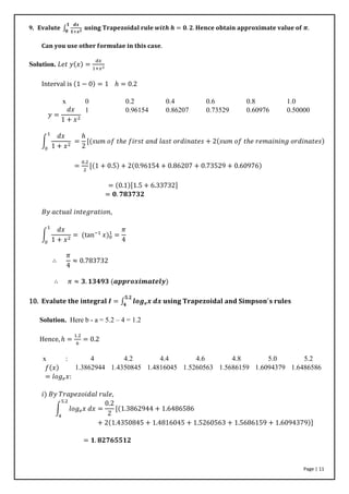 Page | 11
9. 𝐄𝐯𝐚𝐥𝐮𝐭𝐞 ∫
𝒅𝒙
𝟏+𝒙 𝟐 𝐮𝐬𝐢𝐧𝐠 𝐓𝐫𝐚𝐩𝐞𝐳𝐨𝐢𝐝𝐚𝐥 𝐫𝐮𝐥𝐞 𝒘𝒊𝒕𝒉 𝒉 = 𝟎. 𝟐. 𝐇𝐞𝐧𝐜𝐞 𝐨𝐛𝐭𝐚𝐢𝐧 𝐚𝐩𝐩𝐫𝐨𝐱𝐢𝐦𝐚𝐭𝐞 𝐯𝐚𝐥𝐮𝐞 𝐨𝐟 𝝅.
𝟏
𝟎
𝐂𝐚𝐧 𝐲𝐨𝐮 𝐮𝐬𝐞 𝐨𝐭𝐡𝐞𝐫 𝐟𝐨𝐫𝐦𝐮𝐥𝐚𝐞 𝐢𝐧 𝐭𝐡𝐢𝐬 𝐜𝐚𝐬𝐞.
Solution. 𝐿𝑒𝑡 𝑦(𝑥) =
𝑑𝑥
1+𝑥2
Interval is (1 − 0) = 1 ℎ = 0.2
x 0 0.2 0.4 0.6 0.8 1.0
𝑦 =
𝑑𝑥
1 + 𝑥2
1 0.96154 0.86207 0.73529 0.60976 0.50000
∫
𝑑𝑥
1 + 𝑥2
1
0
=
ℎ
2
[(𝑠𝑢𝑚 𝑜𝑓 𝑡ℎ𝑒 𝑓𝑖𝑟𝑠𝑡 𝑎𝑛𝑑 𝑙𝑎𝑠𝑡 𝑜𝑟𝑑𝑖𝑛𝑎𝑡𝑒𝑠 + 2(𝑠𝑢𝑚 𝑜𝑓 𝑡ℎ𝑒 𝑟𝑒𝑚𝑎𝑖𝑛𝑖𝑛𝑔 𝑜𝑟𝑑𝑖𝑛𝑎𝑡𝑒𝑠)
=
0.2
2
[(1 + 0.5) + 2(0.96154 + 0.86207 + 0.73529 + 0.60976)
= (0.1)[1.5 + 6.33732]
= 𝟎. 𝟕𝟖𝟑𝟕𝟑𝟐
𝐵𝑦 𝑎𝑐𝑡𝑢𝑎𝑙 𝑖𝑛𝑡𝑒𝑔𝑟𝑎𝑡𝑖𝑜𝑛,
∫
𝑑𝑥
1 + 𝑥2
= (tan−1
𝑥)0
1
=
𝜋
4
1
0
∴
𝜋
4
≈ 0.783732
∴ 𝜋 ≈ 𝟑. 𝟏𝟑𝟒𝟗𝟑 (𝒂𝒑𝒑𝒓𝒐𝒙𝒊𝒎𝒂𝒕𝒆𝒍𝒚)
10. 𝐄𝐯𝐚𝐥𝐮𝐭𝐞 𝐭𝐡𝐞 𝐢𝐧𝐭𝐞𝐠𝐫𝐚𝐥 𝑰 = ∫ 𝒍𝒐𝒈 𝒆 𝒙 𝒅𝒙 𝐮𝐬𝐢𝐧𝐠 𝐓𝐫𝐚𝐩𝐞𝐳𝐨𝐢𝐝𝐚𝐥 𝐚𝐧𝐝 𝐒𝐢𝐦𝐩𝐬𝐨𝐧′
𝐬 𝐫𝐮𝐥𝐞𝐬
𝟓.𝟐
𝟒
Solution. Here b - a = 5.2 – 4 = 1.2
Hence, ℎ =
1.2
6
= 0.2
x : 4 4.2 4.4 4.6 4.8 5.0 5.2
𝑓(𝑥)
= 𝑙𝑜𝑔 𝑒 𝑥:
1.3862944 1.4350845 1.4816045 1.5260563 1.5686159 1.6094379 1.6486586
𝑖) 𝐵𝑦 𝑇𝑟𝑎𝑝𝑒𝑧𝑜𝑖𝑑𝑎𝑙 𝑟𝑢𝑙𝑒,
∫ 𝑙𝑜𝑔 𝑒 𝑥 𝑑𝑥 =
0.2
2
[(1.3862944 + 1.6486586
5.2
4
+ 2(1.4350845 + 1.4816045 + 1.5260563 + 1.5686159 + 1.6094379)]
= 𝟏. 𝟖𝟐𝟕𝟔𝟓𝟓𝟏𝟐
 