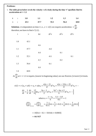 Page | 2
Problems:
1. The table given below revels the velocity v of a body during the time ‘t’ specified. find its
acceleration at t = 1.1
t : 1.0 1.1 1.2 1.3 1.4
v : 43.1 47.7 52.1 56.4 60.8
𝐒𝐨𝐥𝐮𝐭𝐢𝐨𝐧. 𝑣 is dependent on time 𝑡 𝑖. 𝑒. , 𝑣 = 𝑣(𝑡). we require acceleration =
𝑑𝑣
𝑑𝑡
.
therefore, we have to find 𝑣′(1.1).
𝐴𝑠
𝑑𝑣
𝑑𝑡
𝑎𝑡 𝑡 = 1.1 is require, (nearer to beginning value), we use 𝑁𝑒𝑤𝑡𝑜𝑛 𝑓𝑜𝑟𝑤𝑎𝑟𝑑 𝑓𝑜𝑟𝑚𝑢𝑙𝑎.
𝑣(𝑡) = 𝑣 (𝑥0 + 𝑢ℎ) = 𝑣0 + 𝑢∆𝑣0 +
𝑢(𝑢 − 1)
2!
∆2
𝑣0 +
𝑢(𝑢 − 1)(𝑢 − 2)
3!
∆3
𝑣0 + ⋯
𝑑𝑣
𝑑𝑡
=
1
ℎ
.
𝑑𝑣
𝑑𝑡
=
1
ℎ
[∆𝑣0 +
2𝑢 − 1
2
∆2
𝑣0 +
3𝑢2
− 6𝑢 + 2
6
∆3
𝑣0 + ⋯ ]
where 𝑢 =
𝑡 − 𝑡0
ℎ
=
1.1 − 1.0
0.1
= 1
(
𝑑𝑣
𝑑𝑡
)
𝑡=1.1
= (
𝑑𝑣
𝑑𝑡
)
𝑛=1
=
1
0.1
[4.6 +
1
2
(−0.2) +
1
6
(0.1) +
1
12
(0.1)]
= 10[4.6 − 0.1 − 0.0166 + 0.0083]
= 𝟒𝟒. 𝟗𝟏𝟕
t
1.0
1.1
1.2
1.3
1.4
v
43.1
47.7
52.1
56.4
60.8
∆𝑣
4.6
4.4
4.3
4.4
∆2
𝑣
-0.2
-0.1
0.1
∆3
𝑣
0.1
0.2
∆4
𝑣
0.1
 
