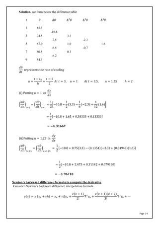 Page | 4
Solution. we form below the difference table
t
1
3
5
7
9
𝜃
85.3
74.5
67.0
60.5
54.3
∆𝜃
-10.8
-7.5
-6.5
-6.2
∆2
𝜃
3.3
1.0
0.3
∆3
𝜃
-2.3
-0.7
∆4
𝜃
1.6
𝑑𝜃
𝑑𝑡
represents the rate of cooling
𝑢 =
𝑡 − 𝑡0
ℎ
=
𝑡 − 1
2
𝐴𝑡 𝑡 = 3, 𝑢 = 1 𝐴𝑡 𝑡 = 3.5, 𝑢 = 1.25 ℎ = 2
(i) Putting 𝑢 = 1 𝑖𝑛
𝑑𝑦
𝑑𝑥
(
𝑑𝜃
𝑑𝑡
)
𝑡=3
= (
𝑑𝜃
𝑑𝑡
)
𝑢=1
=
1
2
[−10.8 −
1
2
(3.3) −
1
6
(−2.3) +
1
12
(1.6)]
=
1
2
[−10.8 + 1.65 + 0.38333 + 0.13333]
= −𝟒. 𝟑𝟏𝟔𝟔𝟕
(ii)Putting 𝑢 = 1.25 𝑖𝑛
𝑑𝑦
𝑑𝑥
(
𝑑𝜃
𝑑𝑡
)
𝑡=3.5
= (
𝑑𝜃
𝑑𝑡
)
𝑢=1.25
=
1
2
[−10.8 + 0.75(3.3) − (0.1354)(−2.3) + (0.04948)(1.6)]
=
1
2
[−10.8 + 2.475 + 0.31142 + 0.079168]
= −𝟑. 𝟗𝟔𝟕𝟏𝟖
Newton’s backward difference formula to compute the derivative
Consider Newton’s backward difference interpolation formula.
𝑦(𝑥) = 𝑦 (𝑥0 + 𝑣ℎ) = 𝑦𝑛 + 𝑣∆𝑦𝑛 +
𝑣(𝑣 + 1)
2!
∇2
𝑦𝑛 +
𝑣(𝑣 + 1)(𝑣 + 2)
3!
∇3
𝑦𝑛 + ⋯
 