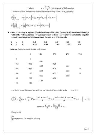 Page | 5
where 𝑣 =
𝑥 − 𝑥0
ℎ
h is interval of differencing.
The value of first and second derivative at the ending value 𝑥 = 𝑥 𝑛 given by
(
𝑑𝑦
𝑑𝑥
)
𝑥=𝑥 𝑛
=
1
ℎ
[∇𝑦𝑛 +
1
2
∇2
𝑦𝑛 +
1
3
∇3
𝑦𝑛 +
1
4
∇4
𝑦𝑛 + ⋯ ]
(
𝑑2
𝑦
𝑑𝑥2
)
𝑥=𝑥 𝑛
=
1
ℎ2
[∇2
𝑦𝑛 + ∇3
𝑦𝑛 +
11
12
∇4
𝑦𝑛 + ⋯ ]
4. 𝐀 𝐫𝐨𝐝 𝐢𝐬 𝐫𝐨𝐭𝐚𝐭𝐢𝐧𝐠 𝐢𝐧 𝐚 𝐩𝐥𝐚𝐧𝐞. 𝐓𝐡𝐞 𝐟𝐨𝐥𝐥𝐨𝐰𝐢𝐧𝐧𝐠 𝐭𝐚𝐛𝐥𝐞 𝐠𝐢𝐯𝐞𝐬 𝐭𝐡𝐞 𝐚𝐧𝐠𝐥𝐞 𝛉 (𝐢𝐧 𝐫𝐚𝐝𝐢𝐚𝐧𝐬) 𝐭𝐡𝐫𝐨𝐮𝐠𝐡
𝐰𝐡𝐢𝐜𝐡 𝐭𝐡𝐞 𝐫𝐨𝐝 𝐡𝐚𝐬 𝐭𝐮𝐫𝐧𝐞𝐝 𝐟𝐨𝐫 𝐯𝐚𝐫𝐢𝐨𝐮𝐬 𝐯𝐚𝐥𝐮𝐞𝐬 𝐨𝐟 𝐭𝐢𝐦𝐞 𝐭 (𝐬𝐞𝐜𝐨𝐧𝐝𝐬). 𝐂𝐚𝐥𝐜𝐮𝐥𝐚𝐭𝐞 𝐭𝐡𝐞 𝐚𝐧𝐠𝐮𝐥𝐚𝐫
𝐯𝐞𝐥𝐨𝐜𝐢𝐭𝐲 𝐚𝐧𝐝 𝐚𝐧𝐠𝐮𝐥𝐚𝐫 𝐚𝐜𝐜𝐞𝐥𝐞𝐫𝐚𝐭𝐢𝐨𝐧 𝐨𝐟 𝐭𝐡𝐞 𝐫𝐨𝐝 𝐚𝐭 = 𝟎. 𝟔 𝐬𝐞𝐜𝐨𝐧𝐝𝐬.
t : 0 0.2 0.4 0.6 0.8 1.0
𝜽 : 0 0.12 0.49 1.12 2.02 3.20
Solution. We form the difference table below:
t
0
0.2
0.4
0.6
0.8
1.0
𝜃
0
0.12
0.49
1.12
2.02
3.20
∇𝜃
0.12
0.37
0.63
0.90
1.18
∇2
𝜃
0.25
0.26
0.27
0.28
∇3
𝜃
0.01
0.01
0.01
∇4
𝜃
0
0
𝑥 = 0.6 is toward the end, we will use backward difference formula. ℎ = 0.2
(
𝑑𝑦
𝑑𝑥
)
𝑥
=
1
ℎ
[∆𝑦𝑛 +
2𝑣 +
2
∇2
𝑦𝑛 +
3𝑣2
+ 6𝑣 + 2
6
∇3
𝑦𝑛 +
4𝑣3
+ 18𝑣2
+ 22𝑣 + 6
24
∇4
𝑦𝑛 + ⋯ ] … (1)
𝐻𝑒𝑟𝑒 𝑣 =
𝑥 − 𝑥 𝑛
ℎ
=
0.6 − 1.0
0.2
= −2
Using in (1),
𝑑𝜃
𝑑𝑡
represents the angular velocity
 