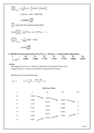 Page | 6
(
𝑑𝜃
𝑑𝑡
)
𝑡=0.6
=
1
0.2
[1.18 −
3
2
(0.28) +
1
3
(0.01)]
= 5[1.18 − 0.42 + 0.00333]
= 𝟑. 𝟖𝟏𝟔𝟔𝟓
𝒓𝒂𝒅
𝒔𝒆𝒄
𝑑2
𝜃
𝑑𝑡2
represents the angular acceleration
Also, (
𝑑2
𝑦
𝑑𝑡2
) =
1
ℎ2
[∇2
𝑦𝑛 + (v + 1)∇3
𝑦𝑛 + ⋯ ]
(
𝑑2
𝜃
𝑑𝑡2
)
𝑡=0.6
=
1
0.04
[0.28 − 0.01]
= 𝟔. 𝟕𝟓
𝒓𝒂𝒅
𝒔𝒆𝒄 𝟐
5. 𝐅𝐢𝐧𝐝 𝐭𝐡𝐞 𝐟𝐢𝐫𝐬𝐭 𝐭𝐰𝐨 𝐝𝐞𝐫𝐢𝐯𝐚𝐭𝐢𝐞𝐬 𝐨𝐟 (𝒙)
𝟏
𝟑 𝒂𝒕 𝒙 = 𝟓𝟎 𝐚𝐧𝐝 𝒙 = 𝟓𝟔 𝐠𝐢𝐯𝐞𝐧 𝐭𝐡𝐞 𝐭𝐚𝐛𝐥𝐞 𝐛𝐞𝐥𝐨𝐰
x : 50 51 52 53 54 55 56
y =(𝒙)
𝟏
𝟑 :
3.6840 3.7084 3.7325 3.7563 3.7798 3.8030 3.8259
Solution.
We require 𝑓′(𝑥) 𝑎𝑡 𝑥 = 50 we use 𝑁𝑒𝑤𝑡𝑜𝑛′
𝑠 𝑓𝑜𝑟𝑤𝑎𝑟𝑑 𝑓𝑜𝑟𝑚𝑢𝑙𝑎 and
𝑡o get 𝑓′(𝑥) 𝑎𝑡 𝑥 = 56 we use 𝑁𝑒𝑤𝑡𝑜𝑛′
𝑠 𝑏𝑎𝑐𝑘𝑤𝑎𝑟𝑑 𝑓𝑜𝑟𝑚𝑢𝑙𝑎.
By 𝑁𝑒𝑤𝑡𝑜𝑛′
𝑠 𝑓𝑜𝑟𝑤𝑎𝑟𝑑 𝑓𝑜𝑟𝑚𝑢𝑙𝑎,
ℎ = 1 𝑢 =
𝑥 − 𝑥0
ℎ
=
50 − 50
1
= 0
𝐃𝐢𝐟𝐟𝐞𝐫𝐞𝐧𝐜𝐞 𝐓𝐚𝐛𝐥𝐞
x
50
51
52
53
54
55
56
y
3.6840
3.7084
3.7325
3.7563
3.7798
3.8030
3.8259
∆𝑦
0.0244
0.0241
0.0238
0.0235
0.0232
0.0229
∆2
𝑦
-0.0003
-0.0003
-0.0003
-0.0003
-0.0003
∆3
𝑦
0
0
0
0
 