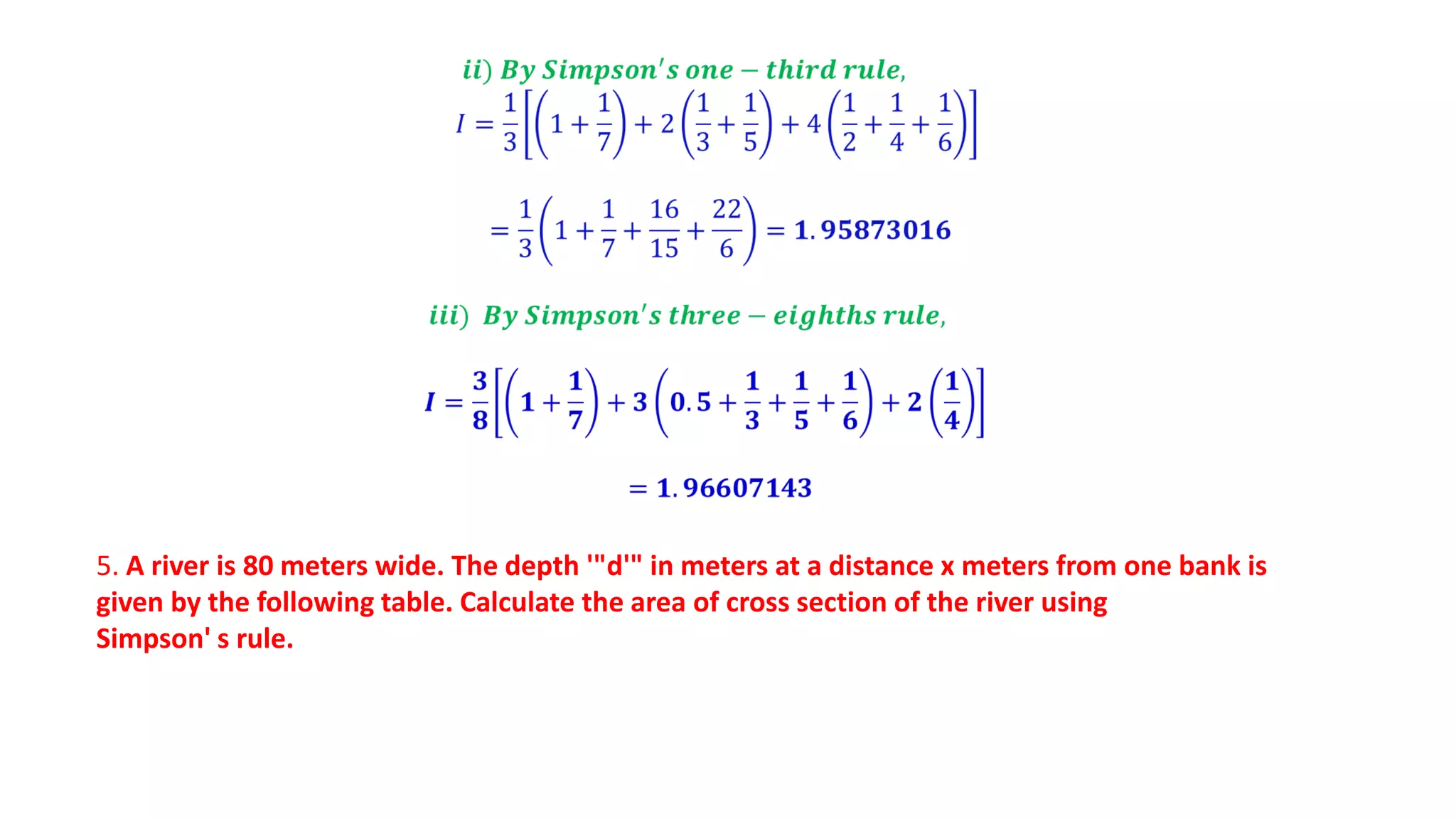 5. A river is 80 meters wide. The depth '"d'" in meters at a distance x meters from one bank is
given by the following table. Calculate the area of cross section of the river using
Simpson' s rule.
 