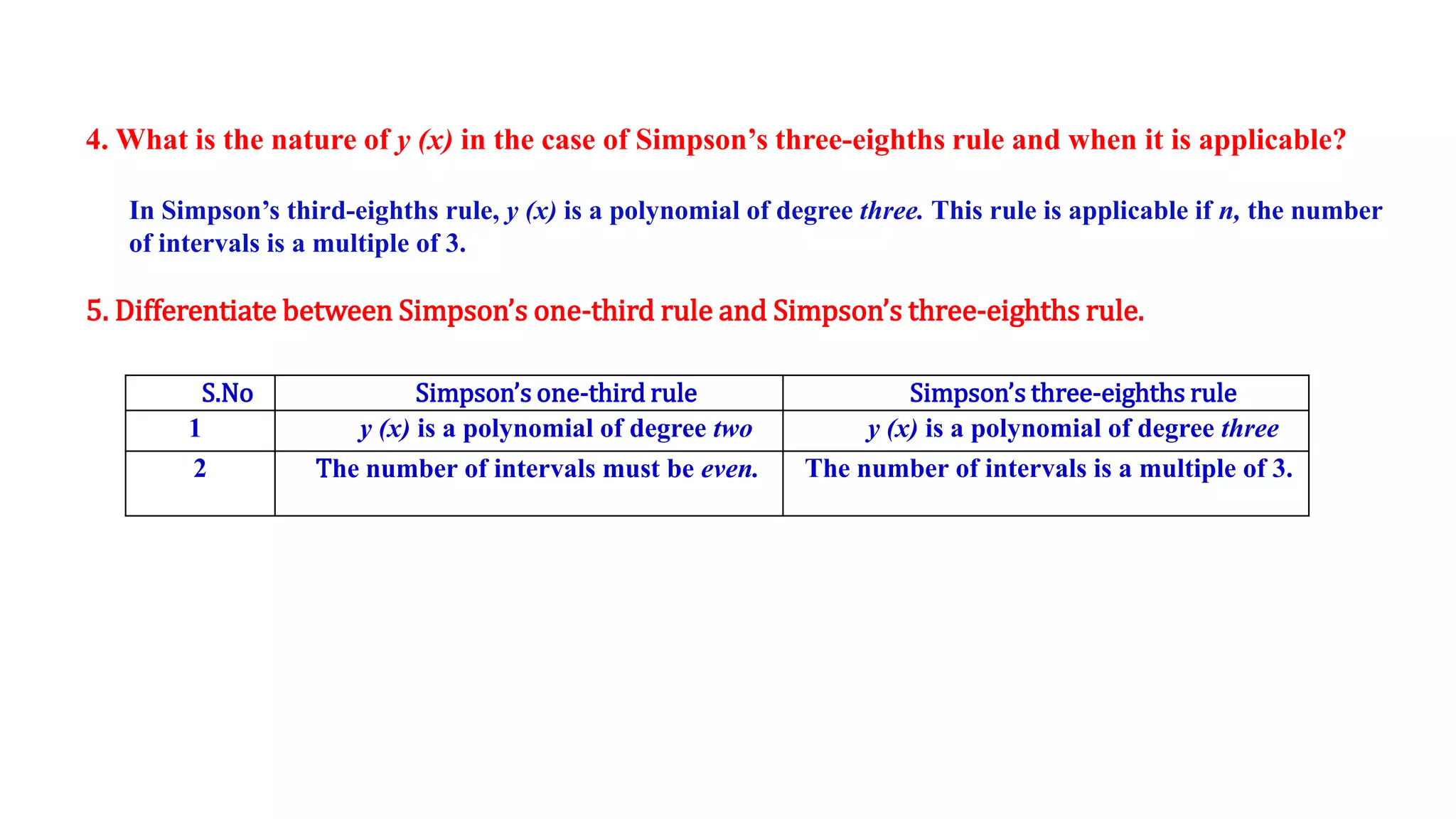4. What is the nature of y (x) in the case of Simpson’s three-eighths rule and when it is applicable?
In Simpson’s third-eighths rule, y (x) is a polynomial of degree three. This rule is applicable if n, the number
of intervals is a multiple of 3.
5. Differentiate between Simpson’s one-third rule and Simpson’s three-eighths rule.
S.No Simpson’s one-third rule Simpson’s three-eighths rule
1 y (x) is a polynomial of degree two y (x) is a polynomial of degree three
2 The number of intervals must be even. The number of intervals is a multiple of 3.
 