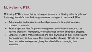 Motivation to PSR
Motivating PSRs is essential for driving performance, achieving sales targets, and
fostering job satisfaction. Following are some strategies to motivate PSRs-
● Acknowledge and reward exceptional performance through incentives,
bonuses, or awards.
● Provide opportunities for professional growth and advancement, such as
training programs, mentorship, or opportunities to work on special projects.
● Empower PSRs to make decisions and take ownership of their work by giving
them autonomy in their roles. This could involve allowing PSRs to develop
their own sales strategies or giving them flexibility in managing their
territories.
 
