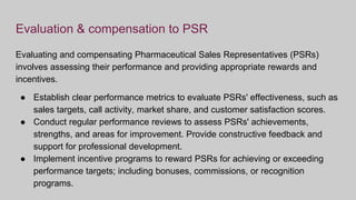 Evaluation & compensation to PSR
Evaluating and compensating Pharmaceutical Sales Representatives (PSRs)
involves assessing their performance and providing appropriate rewards and
incentives.
● Establish clear performance metrics to evaluate PSRs' effectiveness, such as
sales targets, call activity, market share, and customer satisfaction scores.
● Conduct regular performance reviews to assess PSRs' achievements,
strengths, and areas for improvement. Provide constructive feedback and
support for professional development.
● Implement incentive programs to reward PSRs for achieving or exceeding
performance targets; including bonuses, commissions, or recognition
programs.
 