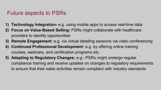 Future aspects to PSRs
1) Technology Integration- e.g. using mobile apps to access real-time data
2) Focus on Value-Based Selling: PSRs might collaborate with healthcare
providers to identify opportunities
3) Remote Engagement: e.g. via virtual detailing sessions via video conferencing
4) Continued Professional Development: e.g. by offering online training
courses, webinars, and certification programs etc.
5) Adapting to Regulatory Changes: e.g.- PSRs might undergo regular
compliance training and receive updates on changes to regulatory requirements
to ensure that their sales activities remain compliant with industry standards
 