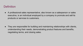 Definition
● A professional sales representative, also known as a salesperson or sales
executive, is an individual employed by a company to promote and sell its
products or services to customers.
● They are responsible for building and maintaining relationships with clients,
understanding their needs, demonstrating product features and benefits,
negotiating terms, and closing sales.
 