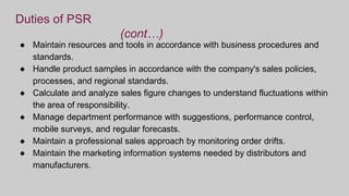 Duties of PSR
(cont…)
● Maintain resources and tools in accordance with business procedures and
standards.
● Handle product samples in accordance with the company's sales policies,
processes, and regional standards.
● Calculate and analyze sales figure changes to understand fluctuations within
the area of responsibility.
● Manage department performance with suggestions, performance control,
mobile surveys, and regular forecasts.
● Maintain a professional sales approach by monitoring order drifts.
● Maintain the marketing information systems needed by distributors and
manufacturers.
 
