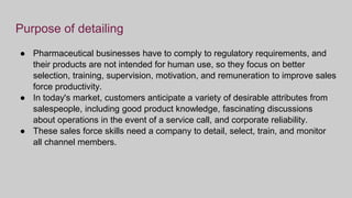 Purpose of detailing
● Pharmaceutical businesses have to comply to regulatory requirements, and
their products are not intended for human use, so they focus on better
selection, training, supervision, motivation, and remuneration to improve sales
force productivity.
● In today's market, customers anticipate a variety of desirable attributes from
salespeople, including good product knowledge, fascinating discussions
about operations in the event of a service call, and corporate reliability.
● These sales force skills need a company to detail, select, train, and monitor
all channel members.
 