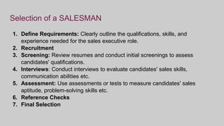 Selection of a SALESMAN
1. Define Requirements: Clearly outline the qualifications, skills, and
experience needed for the sales executive role.
2. Recruitment
3. Screening: Review resumes and conduct initial screenings to assess
candidates' qualifications.
4. Interviews: Conduct interviews to evaluate candidates' sales skills,
communication abilities etc.
5. Assessment: Use assessments or tests to measure candidates' sales
aptitude, problem-solving skills etc.
6. Reference Checks
7. Final Selection
 