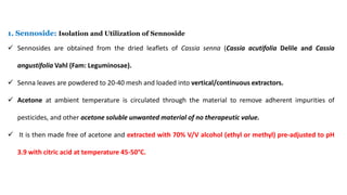 1. Sennoside: Isolation and Utilization of Sennoside
 Sennosides are obtained from the dried leaflets of Cassia senna (Cassia acutifolia Delile and Cassia
angustifolia Vahl (Fam: Leguminosae).
 Senna leaves are powdered to 20-40 mesh and loaded into vertical/continuous extractors.
 Acetone at ambient temperature is circulated through the material to remove adherent impurities of
pesticides, and other acetone soluble unwanted material of no therapeutic value.
 It is then made free of acetone and extracted with 70% V/V alcohol (ethyl or methyl) pre-adjusted to pH
3.9 with citric acid at temperature 45-50°C.
 