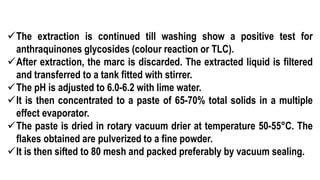 The extraction is continued till washing show a positive test for
anthraquinones glycosides (colour reaction or TLC).
After extraction, the marc is discarded. The extracted liquid is filtered
and transferred to a tank fitted with stirrer.
The pH is adjusted to 6.0-6.2 with lime water.
It is then concentrated to a paste of 65-70% total solids in a multiple
effect evaporator.
The paste is dried in rotary vacuum drier at temperature 50-55°C. The
flakes obtained are pulverized to a fine powder.
It is then sifted to 80 mesh and packed preferably by vacuum sealing.
 