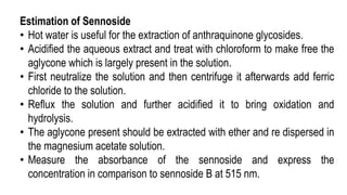 Estimation of Sennoside
• Hot water is useful for the extraction of anthraquinone glycosides.
• Acidified the aqueous extract and treat with chloroform to make free the
aglycone which is largely present in the solution.
• First neutralize the solution and then centrifuge it afterwards add ferric
chloride to the solution.
• Reflux the solution and further acidified it to bring oxidation and
hydrolysis.
• The aglycone present should be extracted with ether and re dispersed in
the magnesium acetate solution.
• Measure the absorbance of the sennoside and express the
concentration in comparison to sennoside B at 515 nm.
 