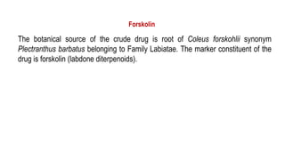 Forskolin
The botanical source of the crude drug is root of Coleus forskohlii synonym
Plectranthus barbatus belonging to Family Labiatae. The marker constituent of the
drug is forskolin (labdone diterpenoids).
 