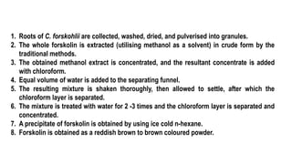 1. Roots of C. forskohlii are collected, washed, dried, and pulverised into granules.
2. The whole forskolin is extracted (utilising methanol as a solvent) in crude form by the
traditional methods.
3. The obtained methanol extract is concentrated, and the resultant concentrate is added
with chloroform.
4. Equal volume of water is added to the separating funnel.
5. The resulting mixture is shaken thoroughly, then allowed to settle, after which the
chloroform layer is separated.
6. The mixture is treated with water for 2 -3 times and the chloroform layer is separated and
concentrated.
7. A precipitate of forskolin is obtained by using ice cold n-hexane.
8. Forskolin is obtained as a reddish brown to brown coloured powder.
 
