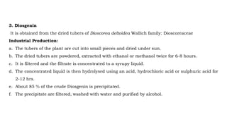 3. Diosgenin
It is obtained from the dried tubers of Dioscorea deltoidea Wallich family: Dioscoreaceae
Industrial Production:
a. The tubers of the plant are cut into small pieces and dried under sun.
b. The dried tubers are powdered, extracted with ethanol or methanol twice for 6-8 hours.
c. It is filtered and the filtrate is concentrated to a syrupy liquid.
d. The concentrated liquid is then hydrolysed using an acid, hydrochloric acid or sulphuric acid for
2-12 hrs.
e. About 85 % of the crude Diosgenin is precipitated.
f. The precipitate are filtered, washed with water and purified by alcohol.
 