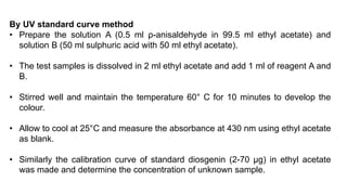 By UV standard curve method
• Prepare the solution A (0.5 ml ρ-anisaldehyde in 99.5 ml ethyl acetate) and
solution B (50 ml sulphuric acid with 50 ml ethyl acetate).
• The test samples is dissolved in 2 ml ethyl acetate and add 1 ml of reagent A and
B.
• Stirred well and maintain the temperature 60° C for 10 minutes to develop the
colour.
• Allow to cool at 25°C and measure the absorbance at 430 nm using ethyl acetate
as blank.
• Similarly the calibration curve of standard diosgenin (2-70 μg) in ethyl acetate
was made and determine the concentration of unknown sample.
 