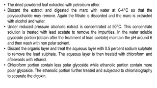 • The dried powdered leaf extracted with petroleum ether.
• Discard the extract and digested the marc with water at 0-4°C so that the
polysaccharide may remove. Again the filtrate is discarded and the marc is extracted
with alcohol and water.
• Under reduced pressure alcoholic extract is concentrated at 50°C. This concentrate
solution is treated with lead acetate to remove the impurities. In the water soluble
glycoside portion (obtain after the treatment of lead acetate) maintain the pH around 6
and then wash with non polar solvent.
• Discard the organic layer and treat the aqueous layer with 0.5 percent sodium sulphate
to remove the lead sulphate. The aqueous layer is then treated with chloroform and
afterwards with ethanol.
• Chloroform portion contain less polar glycoside while ethanolic portion contain more
polar glycoside. The ethanolic portion further treated and subjected to chromatography
to separate the digoxin.
 