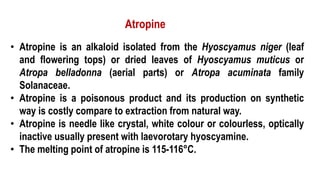 • Atropine is an alkaloid isolated from the Hyoscyamus niger (leaf
and flowering tops) or dried leaves of Hyoscyamus muticus or
Atropa belladonna (aerial parts) or Atropa acuminata family
Solanaceae.
• Atropine is a poisonous product and its production on synthetic
way is costly compare to extraction from natural way.
• Atropine is needle like crystal, white colour or colourless, optically
inactive usually present with laevorotary hyoscyamine.
• The melting point of atropine is 115-116°C.
Atropine
 
