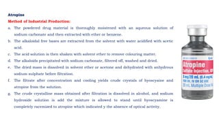 Atropine
Method of Industrial Production:
a. The powdered drug material is thoroughly moistened with an aqueous solution of
sodium carbonate and then extracted with ether or benzene.
b. The alkaloidal free bases are extracted from the solvent with water acidified with acetic
acid.
c. The acid solution is then shaken with solvent ether to remove colouring matter.
d. The alkaloids precipitated with sodium carbonate, filtered off, washed and dried.
e. The dried mass is dissolved in solvent ether or acetone and dehydrated with anhydrous
sodium sulphate before filtration.
f. The filtrate after concentration and cooling yields crude crystals of hyoscyaine and
atropine from the solution.
g. The crude crystalline mass obtained after filtration is dissolved in alcohol, and sodium
hydroxide solution is add the mixture is allowed to stand until hyoscyamine is
completely racemized to atropine which indicated y the absence of optical activity.
 
