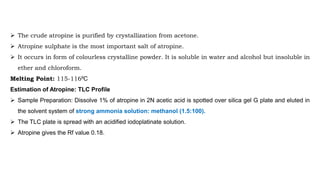  The crude atropine is purified by crystallization from acetone.
 Atropine sulphate is the most important salt of atropine.
 It occurs in form of colourless crystalline powder. It is soluble in water and alcohol but insoluble in
ether and chloroform.
Melting Point: 115-116⁰C
Estimation of Atropine: TLC Profile
 Sample Preparation: Dissolve 1% of atropine in 2N acetic acid is spotted over silica gel G plate and eluted in
the solvent system of strong ammonia solution: methanol (1.5:100).
 The TLC plate is spread with an acidified iodoplatinate solution.
 Atropine gives the Rf value 0.18.
 
