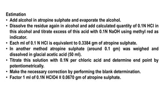 Estimation
• Add alcohol in atropine sulphate and evaporate the alcohol.
• Dissolve the residue again in alcohol and add calculated quantity of 0.1N HCl in
this alcohol and titrate excess of this acid with 0.1N NaOH using methyl red as
indicator.
• Each ml of 0.1 N HCl is equivalent to 0.3384 gm of atropine sulphate.
• In another method atropine sulphate (around 0.1 gm) was weighed and
dissolved in glacial acetic acid (50 ml).
• Titrate this solution with 0.1N per chloric acid and determine end point by
potentiometrically.
• Make the necessary correction by performing the blank determination.
• Factor 1 ml of 0.1N HClO4 ≡ 0.0670 gm of atropine sulphate.
 