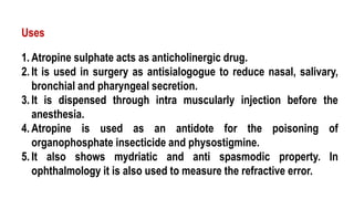 1. Atropine sulphate acts as anticholinergic drug.
2. It is used in surgery as antisialogogue to reduce nasal, salivary,
bronchial and pharyngeal secretion.
3. It is dispensed through intra muscularly injection before the
anesthesia.
4. Atropine is used as an antidote for the poisoning of
organophosphate insecticide and physostigmine.
5. It also shows mydriatic and anti spasmodic property. In
ophthalmology it is also used to measure the refractive error.
Uses
 