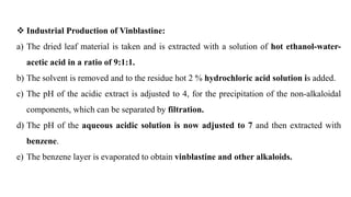  Industrial Production of Vinblastine:
a) The dried leaf material is taken and is extracted with a solution of hot ethanol-water-
acetic acid in a ratio of 9:1:1.
b) The solvent is removed and to the residue hot 2 % hydrochloric acid solution is added.
c) The pH of the acidic extract is adjusted to 4, for the precipitation of the non-alkaloidal
components, which can be separated by filtration.
d) The pH of the aqueous acidic solution is now adjusted to 7 and then extracted with
benzene.
e) The benzene layer is evaporated to obtain vinblastine and other alkaloids.
 
