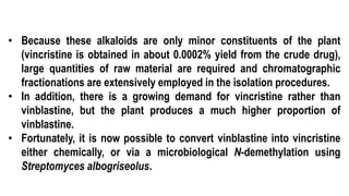 • Because these alkaloids are only minor constituents of the plant
(vincristine is obtained in about 0.0002% yield from the crude drug),
large quantities of raw material are required and chromatographic
fractionations are extensively employed in the isolation procedures.
• In addition, there is a growing demand for vincristine rather than
vinblastine, but the plant produces a much higher proportion of
vinblastine.
• Fortunately, it is now possible to convert vinblastine into vincristine
either chemically, or via a microbiological N-demethylation using
Streptomyces albogriseolus.
 