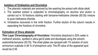 Isolation of Vinblastine and Vincristine
i. The phenolic materials are removed by the washing the extract with dilute alkali.
ii. The washed extract is subjected to chromatography on alumina and elution is
carried out in 18 fractions starting with benzene-methylene chloride (65:35) mixture
to pure methylene chloride.
iii. Vinblastine recovered in the ninth fraction. Further elution of the column results in
separating the fractions of vincristine.
Estimation of Vinca alkaloids
Thin Layer Chromatography of Vincristine: Vincristine dissolved in 25% water in
methanol solution, spotted in silica gel-G plate and developed using the solvent,
acetonitrile:benzene (30:70). The dried plates are sprayed with 1% solution of ceric
ammonium sulphate in 85 % of phosphoric acid. The Rf value of the appeared spot
would be 0.39.
 