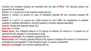 Vincristin and vinblastin sulphate are estimated with the help of HPLC. The following solution are
prepared for the estimation:
Solution 1: 0.1 percent w/v of the substance being examine.
Solution 2: Contain 0.2 percent w/v each of vinblastine sulphate RS and vincristine sulphate RS
solution.
Solution 3, 4 and 5: 0.1 percent w/v, 0.002 percent w/v and 0.0001 w/v respectively of vinblastin
sulphate (if vinblastin estimated) or vincristin sulphate (if vincristin sulphate estimated).
Column: Packed with stationary phase LC2.
Flow rate: 1.0 ml/min.
Mobile phase: (For vinblastin) Mixture of 70 volume of methanol 30 volume of 1.5 percent w/v of
diethylamine (pH adjusted 7.5 with phosphoric acid).
Detection wavelength: (For vinblastin sulphate) 297 nm.
Mobile phase: (For vincristin sulphate) Mixture of 50 volume of methanol 38 volume of 1.5 percent w/v
of diethylamine (pH adjusted 7.5 with phosphoric acid) 12 volume of acetonitrile.
Detection wavelength: (For vincristin sulphate) 262 nm.
 