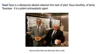 Taxol:Taxol is a diterpenoid alkaloid obtained from bark of plant Taxus brevifolia, of family
Taxaceae. It is a potent antineoplastic agent.
Monroe Eliot Wall and Mansukh Wani (Left)
 
