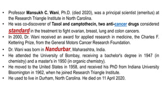 • Professor Mansukh C. Wani, Ph.D. (died 2020), was a principal scientist (emeritus) at
the Research Triangle Institute in North Carolina.
• He was co-discoverer of Taxol and camptothecin, two anti-cancer drugs considered
standard in the treatment to fight ovarian, breast, lung and colon cancers.
• In 2000, Dr. Wani received an award for applied research in medicine, the Charles F.
Kettering Prize, from the General Motors Cancer Research Foundation.
• Dr. Wani was born in Nandurbar, Maharashtra, India.
• He attended the University of Bombay, receiving a bachelor's degree in 1947 (in
chemistry) and a master's in 1950 (in organic chemistry).
• He moved to the United States in 1958, and received his PhD from Indiana University
Bloomington in 1962, when he joined Research Triangle Institute.
• He used to live in Durham, North Carolina. He died on 11 April 2020.
 