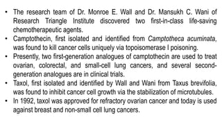 • The research team of Dr. Monroe E. Wall and Dr. Mansukh C. Wani of
Research Triangle Institute discovered two first-in-class life-saving
chemotherapeutic agents.
• Camptothecin, first isolated and identified from Camptotheca acuminata,
was found to kill cancer cells uniquely via topoisomerase I poisoning.
• Presently, two first-generation analogues of camptothecin are used to treat
ovarian, colorectal, and small-cell lung cancers, and several second-
generation analogues are in clinical trials.
• Taxol, first isolated and identified by Wall and Wani from Taxus brevifolia,
was found to inhibit cancer cell growth via the stabilization of microtubules.
• In 1992, taxol was approved for refractory ovarian cancer and today is used
against breast and non-small cell lung cancers.
 