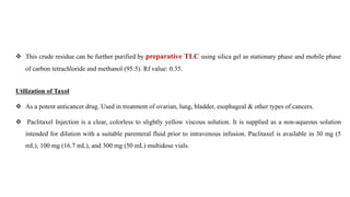  This crude residue can be further purified by preparative TLC using silica gel as stationary phase and mobile phase
of carbon tetrachloride and methanol (95:5). Rf value: 0.35.
Utilization of Taxol
 As a potent anticancer drug. Used in treatment of ovarian, lung, bladder, esophageal & other types of cancers.
 Paclitaxel Injection is a clear, colorless to slightly yellow viscous solution. It is supplied as a non-aqueous solution
intended for dilution with a suitable parenteral fluid prior to intravenous infusion. Paclitaxel is available in 30 mg (5
mL), 100 mg (16.7 mL), and 300 mg (50 mL) multidose vials.
 