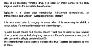 Taxol is an especially versatile drug. It is used for breast cancer in the early
stages as well as for metastatic breast cancer.
Typically, it is given after combination Adriamycin (doxorubicin), an
anthracycline, and Cytoxan (cyclophosphamide) therapy.
It is also used prior to surgery in cases when it is necessary to shrink a
tumor before it's removed (neoadjuvant chemotherapy).
Besides breast cancer and ovarian cancer, Taxol can be used to treat several
other types of cancer, including lung cancer and Kaposi's sarcoma, a rare type of
skin cancer that affects people with AIDS.
The chemotherapy class taxanes includes the drug Taxotere (docetaxel) as well
as Taxol.
 