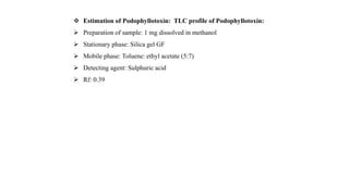  Estimation of Podophyllotoxin: TLC profile of Podophyllotoxin:
 Preparation of sample: 1 mg dissolved in methanol
 Stationary phase: Silica gel GF
 Mobile phase: Toluene: ethyl acetate (5:7)
 Detecting agent: Sulphuric acid
 Rf: 0.39
 