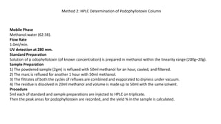 Method 2: HPLC Determination of Podophyllotoxin Column
Mobile Phase
Methanol:water (62:38).
Flow Rate
1.0ml/min.
UV detection at 280 mm.
Standard Preparation
Solution of p odophyllotoxin (of known concentration) is prepared in methanol within the linearity range (20 g–2 g).
Sample Preparation
1) The powdered sample (2gm) is refluxed with 50ml methanol for an hour, cooled, and filtered.
2) The marc is refluxed for another 1 hour with 50ml methanol.
3) The filtrates of both the cycles of refluxes are combined and evaporated to dryness under vacuum.
4) The residue is dissolved in 20ml methanol and volume is made up to 50ml with the same solvent.
Procedure
5ml each of standard and sample preparations are injected to HPLC on triplicate.
Then the peak areas for podophyllotoxin are recorded, and the yield % in the sample is calculated.
 