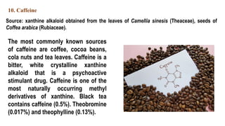 10. Caffeine
Source: xanthine alkaloid obtained from the leaves of Camellia sinesis (Theaceae), seeds of
Coffea arabica (Rubiaceae).
The most commonly known sources
of caffeine are coffee, cocoa beans,
cola nuts and tea leaves. Caffeine is a
bitter, white crystalline xanthine
alkaloid that is a psychoactive
stimulant drug. Caffeine is one of the
most naturally occurring methyl
derivatives of xanthine. Black tea
contains caffeine (0.5%). Theobromine
(0.017%) and theophylline (0.13%).
 