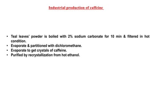 • Teal leaves’ powder is boiled with 2% sodium carbonate for 10 min & filtered in hot
condition.
• Evaporate & partitioned with dichloromethane.
• Evaporate to get crystals of caffeine.
• Purified by recrystallization from hot ethanol.
Industrial production of caffeine
 