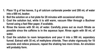 1. Place 15 g of tea leaves, 5 g of calcium carbonate powder and 200 mL of water
into a 600 mL beaker.
2. Boil the solution on a hot plate for 20 minutes with occasional stirring.
3. Cool the solution but, while it is still warm, vacuum filter through a Buchner
funnel using a fast filter paper, if available.
4. Rinse the leaves with 50 mL of water. Carefully press out as much filtrate as
possible since the caffeine is in the aqueous layer. Rinse again with 50 mL of
water.
5. Cool the solution to room temperature and pour it into a 500 mL separatory
funnel. Extract with 35 mL of methylene chloride. Then shake vigorously for 10
seconds and relieve pressure, repeat the shaking two more times. An emulsion
will probably form.
 