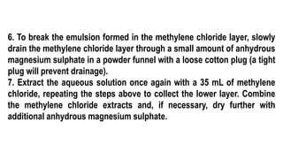 6. To break the emulsion formed in the methylene chloride layer, slowly
drain the methylene chloride layer through a small amount of anhydrous
magnesium sulphate in a powder funnel with a loose cotton plug (a tight
plug will prevent drainage).
7. Extract the aqueous solution once again with a 35 mL of methylene
chloride, repeating the steps above to collect the lower layer. Combine
the methylene chloride extracts and, if necessary, dry further with
additional anhydrous magnesium sulphate.
 