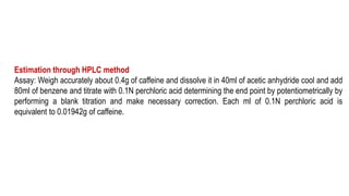 Estimation through HPLC method
Assay: Weigh accurately about 0.4g of caffeine and dissolve it in 40ml of acetic anhydride cool and add
80ml of benzene and titrate with 0.1N perchloric acid determining the end point by potentiometrically by
performing a blank titration and make necessary correction. Each ml of 0.1N perchloric acid is
equivalent to 0.01942g of caffeine.
 