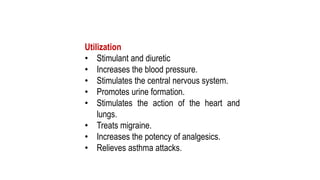 Utilization
• Stimulant and diuretic
• Increases the blood pressure.
• Stimulates the central nervous system.
• Promotes urine formation.
• Stimulates the action of the heart and
lungs.
• Treats migraine.
• Increases the potency of analgesics.
• Relieves asthma attacks.
 