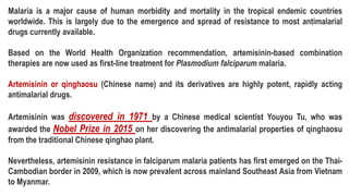 Malaria is a major cause of human morbidity and mortality in the tropical endemic countries
worldwide. This is largely due to the emergence and spread of resistance to most antimalarial
drugs currently available.
Based on the World Health Organization recommendation, artemisinin-based combination
therapies are now used as first-line treatment for Plasmodium falciparum malaria.
Artemisinin or qinghaosu (Chinese name) and its derivatives are highly potent, rapidly acting
antimalarial drugs.
Artemisinin was discovered in 1971 by a Chinese medical scientist Youyou Tu, who was
awarded the Nobel Prize in 2015 on her discovering the antimalarial properties of qinghaosu
from the traditional Chinese qinghao plant.
Nevertheless, artemisinin resistance in falciparum malaria patients has first emerged on the Thai-
Cambodian border in 2009, which is now prevalent across mainland Southeast Asia from Vietnam
to Myanmar.
 