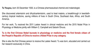 Tu Youyou, born 30 December 1930, is a Chinese pharmaceutical chemist and malariologist.
She discovered artemisinin and dihydroartemisinin, used to treat malaria, a breakthrough in twentieth-
century tropical medicine, saving millions of lives in South China, Southeast Asia, Africa, and South
America.
For her work, Tu received the 2011 Lasker Award in clinical medicine and the 2015 Nobel Prize in
Physiology or Medicine jointly with William C. Campbell and Satoshi Ōmura.
Tu is the first Chinese Nobel laureate in physiology or medicine and the first female citizen of
the People's Republic of China to receive a Nobel Prize in any category.
She is also the first Chinese person to receive the Lasker Award. Tu was born, educated and carried out
her research exclusively in China.
 